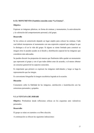 8. EL MONUMENTO (También conocida como “La Estatua”.

Objetivo

Expresar en imágenes plásticas, en forma de estatuas y monumentos, la autovaloración
y la valoración del comportamiento personal y del grupo.

Desarrollo

Se les coloca en semicírculo dejando un lugar amplio para colocar las estatuas. Cada
cual deberá incorporarse al monumento con una expresión corporal que indique lo que
lo distingue a él en la vida del grupo. Si alguno se siente limitado para construir su
imagen otros le pueden ayudar en el diseño y distribución espacial de las imágenes que
consideren más adecuadas.

Se pueden discutir las propuestas de manera que finalmente debe quedar un monumento
que represente al grupo y con el que todos deben estar de acuerdo, o al menos obtener
un consenso general de los aspectos esenciales.

Es importante que primero se expresen las imágenes individuales y luego se haga la
representación que las integra.

Es conveniente fotografiar la imagen escultórica lograda en la ocasión.

Discusión

Comentario sobre la fidelidad de las imágenes, satisfacción e insatisfacción con las
estructuras personales y grupales.



9. LA VENTANA DE JOHARI

Objetivo: Profundizar desde reflexiones críticas en los esquemas auto valorativos
personales.

Desarrollo:

El grupo se reúne en cuartetos a su libre elección.

A continuación se ofrecen las siguientes indicaciones:




                                                                                    27
 