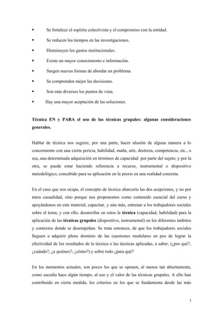        Se fortalece el espíritu colectivista y el compromiso con la entidad.

       Se reducen los tiempos en las investigaciones.

       Disminuyen los gastos institucionales.

       Existe un mayor conocimiento e información.

       Surgen nuevas formas de abordar un problema.

       Se comprenden mejor las decisiones.

       Son más diversos los puntos de vista.

      Hay una mayor aceptación de las soluciones.


Técnica EN y PARA el uso de las técnicas grupales: algunas consideraciones
generales.


Hablar de técnica nos sugiere, por una parte, hacer alusión de alguna manera a lo
concerniente con una cierta pericia, habilidad, maña, arte, destreza, competencia, etc., o
sea, una determinada adquisición en términos de capacidad por parte del sujeto; y por la
otra, se puede estar haciendo referencia a recurso, instrumental o dispositivo
metodológico, concebido para su aplicación en la praxis en una realidad concreta.


En el caso que nos ocupa, el concepto de técnica abarcaría las dos acepciones, y no por
mera casualidad, sino porque nos proponemos como contenido esencial del curso y
apoyándonos en este material, capacitar, y aún más, entrenar a los trabajadores sociales
sobre el tema; y con ello, desarrollar en estos la técnica (capacidad, habilidad) para la
aplicación de las técnicas grupales (dispositivo, instrumental) en los diferentes ámbitos
y contextos donde se desempeñan. Se trata entonces, de que los trabajadores sociales
lleguen a adquirir pleno dominio de las cuestiones medulares en pos de lograr la
efectividad de los resultados de la técnica o las técnicas aplicadas, a saber, (¿por qué?,
¿cuándo?, ¿a quiénes?; ¿cómo?) y sobre todo ¿para qué?


En los momentos actuales, son pocos los que se oponen, al menos tan abiertamente,
como sucedía hace algún tiempo, al uso y el valor de las técnicas grupales. A ello han
contribuido en cierta medida, los criterios en los que se fundamenta desde las más


                                                                                         3
 