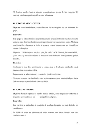Al finalizar pueden hacerse algunas generalizaciones acerca de las vivencias del
ejercicio y de lo que puede significar estas reflexiones.



11. JUEGO DE ASOCIACIONES

Objetivo: Autoconocimiento y autovaloración de las imágenes de los miembros del
grupo.

Desarrollo:

Si el grupo ha sido sistemático en el entrenamiento esta sesión le será muy fácil. Resulta
un juego para divertirse fantásticamente permite expresar valoraciones serias. Mediante
una invitación a fantasear se invita al grupo a evocar imágenes de sus compañeros
usando el sí mágico.

Digamos... "Si María fuera una flor, ¿qué flor sería?" o "Si Eduardo fuera una bebida,
¿cuál sería?" y así sucesivamente se introducen otras metáforas hasta que todos queden
aludidos.

Discusión:

Si alguien lo pide debe explicársele la imagen que se le ofreció, atendiendo a qué
características personales refleja.

Regularmente se sobreentiende y el curso del ejercicio es jocoso.

Si existen personas con habilidades para la pintura es excelente oportunidad para hacer
caricaturas que se pueden llevar como recuerdo.



12. JUEGO DE VERDAD

Objetivo: Revelar aspectos de nuestro mundo interior, como respuestas verdaderas a
preguntas responsables de los         compañeros del grupo.

Desarrollo:

Este ejercicio se realiza bajo la condición de absoluta discreción por parte de todos los
participantes.

Se divide al grupo en subgrupos de ocho personas que hayan logrado una gran
confianza entre si.


                                                                                        30
 