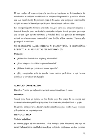 El que conduce al grupo motivará la experiencia, insistiendo en la importancia de
manifestarse a los demás como condición indispensable para crecer y madurar además
que toda manifestación de si mismo exige de los demás una respetuosa y responsable
acogida así como la libertad para participar o abstenerse que cada uno tiene.

Los ocho participantes formarán una media luna, por turno cada uno pasará al centro y
frente de la media luna; los demás le plantearán cualquier tipo de pregunta que tenga
que ver con algún aspecto importante y profundo de su vida personal. El interrogado
anotará las ocho preguntas y responderá cinco de ellas a libre elección. El grupo solo
podrá pedir aclaraciones,

NO SE DEBERÁN HACER CRÍTICAS, NI DESMENTIDOS, NI DISCUSIONES
RESPECTO A LAS RESPUESTAS DEL INTERROGADO.

Discusión:

•   ¿Hubo clima de confianza, respeto y autenticidad?

•   ¿Cada uno pudo en realidad responder la verdad?

•   ¿Hubo actitudes que provocaron tensión o presión?

•   ¿Hay compromiso serio de guardar como secreto profesional lo que hemos
escuchado y conversado en el grupo?



13. INFORME ORIENTADOR

Objetivo: Permitir que cada sujeto reoriente su participación en el grupo.

Desarrollo:

Tendrá como base un informe de los demás sobre los rasgos de su persona que
consideres altamente positivos y negativos de acuerdo a su participación en el grupo.

El ejercicio tiene dos tareas. Primero se elaborarán los informes con los rasgos positivos
y después con los rasgos negativos.

PRIMERA TAREA

Trabajo individual:

Se forman grupos de doce miembros. Se le entrega a cada participante una hoja de
papel. Cada cual copia en el lado izquierdo de su hoja los nombres de las doce personas


                                                                                        31
 