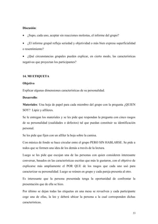 Discusión:

•   ¿Supo, cada uno, aceptar sin reacciones molestas, el informe del grupo?

•   ¿El informe grupal refleja seriedad y objetividad o más bien expresa superficialidad
o resentimiento?

•   ¿Qué circunstancias grupales pueden explicar, en cierto modo, las características
negativas que proyectan los participantes?



14. MI ETIQUETA

Objetivo

Explicar algunas dimensiones características de su personalidad.

Desarrollo:

Materiales: Una hoja de papel para cada miembro del grupo con la pregunta ¿QUIEN
SOY? Lápiz y alfileres.

Se le entregan los materiales y se les pide que respondan la pregunta con cinco rasgos
de su personalidad (cualidades o defectos) tal que puedan constituir su identificación
personal.

Se les pide que fijen con un alfiler la hoja sobre la camisa.

Con música de fondo se hace circular entre el grupo PERO SIN HABLARSE. Se pide a
todos que se formen una idea de los demás a través de la lectura.

Luego se les pide que escojan una de las personas con quien consideren interesante
conversar, basados en las características escritas que más le gustaron, con el objetivo de
explicarse más ampliamente el POR QUE de los rasgos que cada uno usó para
caracterizar su personalidad. Luego se reúnen en grupo y cada pareja presenta al otro.

Es interesante que la persona presentada tenga la oportunidad de confrontar la
presentación que de ella se hizo.

Por último se dejan todas las etiquetas en una mesa se revuelven y cada participante
coge una de ellas, la lee y deberá ubicar la persona a la cual corresponden dichas
características.


                                                                                         33
 