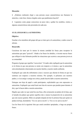 Discusión:

•   ¿Pudimos realmente elegir a una persona cuyas características nos llamaran la
atención, o más bien, fuimos elegidos antes que pudiéramos hacerlo?

•   Logramos como grupo conocernos un poco más y grabar los nombres, rostros y
algunas características más personales de cada uno.



15. EL JUEGO DE LA AUTOESTIMA

Objetivo:

Enseñar a los miembros del grupo del que se trate qué es la autoestima y cuáles cosas la
afectan.

Desarrollo:

Cerciórese de tener por lo menos la misma cantidad de frases para recuperar la
autoestima que para "quitarla". Añada a las frases los detalles, o invente nuevas frases
que reflejen lo más fielmente posible las situaciones que ocurren a una persona joven en
su comunidad.

Pregunte al grupo que significa "autoestima". Si nadie sabe explíquele que la autoestima
es la forma en que una persona se siente con respecto a sí misma y que la autoestima
está estrechamente relacionada con nuestra familia y nuestro medio ambiente.

Explíquele que cada día enfrentamos cosas o sucesos que afectan la forma en que nos
sentimos con respecto a nosotros mismos. Por ejemplo, si peleamos con nuestros
padres, o si un amigo o amiga nos critica, puede hacerle daño a nuestra autoestima.

Entregue una hoja de papel a cada participante, explicándole que esta representa su
autoestima. Explíquele que usted leerá una lista de sucesos que pueden pasar durante el
día y que le hacen daño a nuestra autoestima.

Dígales que cada vez que usted lea una frase, ellos arrancarán un pedazo de la hoja, que
el tamaño de pedazo que quiten significa más o menos la proporción de su autoestima
que este suceso quitaría. Déles un ejemplo después de leer le primera frase por quitar un
pedazo de hoja, diciéndoles: "Eso me afecta mucho", o "Eso no me afecta mucho".

Lea las frases de la siguiente lista que usted considere apropiadas, o haga sus propias
frases.


                                                                                       34
 