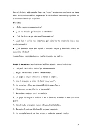 Después de haber leído todas las frases que "quitan" la autoestima, explíquele que ahora
van a recuperar la autoestima. Dígales que reconstituirán su autoestima por pedazos, en
la misma manera en que la quitaron.

Discusión:

•   ¿Todos recuperaron su autoestima?

•   ¿Cuál fue el suceso que más quitó tu autoestima?

•   ¿Cuál fue el suceso que menos dañó tu autoestima?

•   ¿Cuál fue el suceso más importante para recuperar la autoestima cuando nos
sentimos atacados?

•   ¿Qué podemos hacer para ayudar a nuestros amigos y familiares cuando su
autoestima está baja?

Añada algunos puntos de discusión para las preguntas que incluye.



Quitar la autoestima (Imagina que en la última semana a pasado lo siguiente:)

1. Una pelea con tu novio o novia que no ha terminado.

2. Tu jefe o tu maestro/a te critico sobre tu trabajo.

3. Un grupo de amigos cercanos no te incluyó en un paseo.

4. Uno de tus padres te criticó y te llamó "malcriada/o".

5. Un amigo/a reveló un secreto que tú le dijiste en confianza.

6. Algún rumor que surgió sobre tu "reputación".

7. Tu novio/a te dejó por otro/a muchacho/a.

8. Un grupo de amigos se burló de ti por tu forma de peinado o la ropa que andas
puesta.

9. Sacaste malas notas en un examen o fracasaste en tu trabajo.

1. Tu equipo favorito de fútbol perdió un juego importante.

1. Un muchacho/a que te cae bien rechazó tu invitación para salir contigo.




                                                                                     35
 