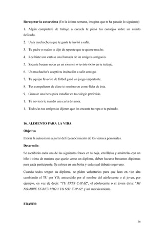 Recuperar la autoestima (En la última semana, imagina que te ha pasado lo siguiente)

1. Algún compañero de trabajo o escuela te pidió tus consejos sobre un asunto
delicado.

2. Un/a muchacho/a que te gusta te invitó a salir.

3. Tu padre o madre te dijo de repente que te quiere mucho.

4. Recibiste una carta o una llamada de un amigo/a antiguo/a.

5. Sacaste buenas notas en un examen o tuviste éxito en tu trabajo.

6. Un muchacho/a aceptó tu invitación a salir contigo.

7. Tu equipo favorito de fútbol ganó un juego importante.

8. Tus compañeros de clase te nombraron como líder de ésta.

9. Ganaste una beca para estudiar en tu colegio preferido.

1. Tu novio/a te mandó una carta de amor.

1. Todos/as tus amigos/as dijeron que les encanta tu ropa o tu peinado.



16. ALIMENTO PARA LA VIDA

Objetivo

Elevar la autoestima a partir del reconocimiento de los valores personales.

Desarrollo:

Se escribirán cada una de las siguientes frases en la hoja, enróllelas y amárrelas con un
hilo o cinta de manera que quede como un diploma, deben hacerse bastantes diplomas
para cada participante. Se coloca en una bolsa y cada cual deberá coger uno.

Cuando todos tengan su diploma, se piden voluntarios para que lean en voz alta
cambiando el TU por YO, antecedido por el nombre del adolescente o el joven, por
ejemplo, en vez de decir: "TU ERES CAPAZ", el adolescente o el joven diría: "MI
NOMBRE ES RICARDO Y YO SOY CAPAZ" y así sucesivamente.



FRASES:




                                                                                       36
 