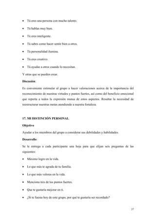 •   Tú eres una persona con mucho talento.

•   Tú hablas muy bien.

•   Tú eres inteligente.

•   Tú sabes como hacer sentir bien a otros.

•   Tú personalidad ilumina.

•   Tú eres creativo.

•   Tú ayudas a otros cuando lo necesitan.

Y otras que se pueden crear.

Discusión:

Es conveniente estimular al grupo a hacer valoraciones acerca de la importancia del
reconocimiento de nuestras virtudes y puntos fuertes, así como del beneficio emocional
que reporta a todos la expresión mutua de estos aspectos. Resaltar la necesidad de
reestructurar nuestras metas atendiendo a nuestra fortaleza.



17. MI DISTINCIÓN PERSONAL

Objetivo

Ayudar a los miembros del grupo a considerar sus debilidades y habilidades.

Desarrollo:

Se le entrega a cada participante una hoja para que elijan seis preguntas de las
siguientes:

•   Máximo logro en la vida.

•   Lo que más te agrada de tu familia.

•   Lo que más valoras en la vida.

•   Menciona tres de tus puntos fuertes.

•   Que te gustaría mejorar en ti.

•   ¿Si te fueras hoy de este grupo, por qué te gustaría ser recordado?


                                                                                    37
 