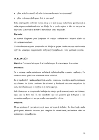 •   ¿Qué artículo material salvarías de tu casa si se estuviera quemando?

•   ¿Qué es lo que más le gusta de ti al otro sexo?

Estas interrogantes se leerán en voz alta y se le pide a cada participante que responda a
cada pregunta seleccionada con un dibujo. Se le puede sugerir la idea de integrar las
respuestas y elaborar un distintivo personal en forma de escudo.

Discusión:

Se forman subgrupos para compartir los dibujos compartiendo criterios sobre las
vivencias compartidas.

Voluntariamente algunos presentarán sus dibujos al grupo. Pueden hacerse conclusiones
sobre las tendencias predominantes en los aspectos reflejados como identidad personal.



18. ELECCIÓN

Objetivo: Contrastar la imagen de sí con la imagen de nosotros que tienen otros.

Desarrollo:

Se le entrega a cada participante un hoja de trabajo dividida en cuatro cuadrantes. En
cada cuadrante aparece un número en orden sucesivo.

En el cuadrante # 1 cada cual escribirá aquellos rasgos que consideran que lo distinguen
socialmente, los demás cuadrantes los recortará y distribuirá entre sus compañeros de
aula, identificados con su nombre en la parte superior.

Individualmente se completarán las hojas de trabajo que le sean asignadas, escribiendo,
igual que se hizo para sí, las cualidades que nos parecen que distinguen a los
compañeros del grupo a los que nos ha correspondido valorar.

Discusión:

El que conduce el ejercicio recogerá todas las hojas de trabajo y las devolverá a cada
participante, momento oportuno para comparar las valoraciones y reflexionar sobre las
diferencias o coincidencias.




                                                                                      38
 