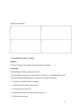 HOJA DE TRABAJO

1                                                 2




3                                                 4




19. LAS HUELLAS DE LA MANO

Objetivo

Favorecer el mutuo conocimiento entre los integrantes del grupo.

Desarrollo:

Se debe disponer de hojas y lápices para todos.

Cada uno dibuja la silueta de su mano derecha o izquierda y va rellenando cada uno de
los dedos de la mano dibujada con las respuestas a las siguientes preguntas:

•   Aquello que actualmente más le preocupa.

•   Aspectos que más valora en las personas.

•   Aspecto que más valora en sí

•   Dificultad personal que quisiera superar en este año.

•   Máximo deseo personal.


                                                                                   39
 
