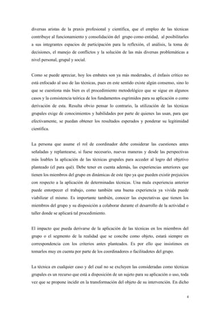diversas aristas de la praxis profesional y científica, que el empleo de las técnicas
contribuye al funcionamiento y consolidación del grupo como entidad, al posibilitarles
a sus integrantes espacios de participación para la reflexión, el análisis, la toma de
decisiones, el manejo de conflictos y la solución de las más diversas problemáticas a
nivel personal, grupal y social.


Como se puede apreciar, hoy los embates son ya más moderados, el énfasis crítico no
está enfocado al uso de las técnicas, pues en este sentido existe algún consenso, sino lo
que se cuestiona más bien es el procedimiento metodológico que se sigue en algunos
casos y la consistencia teórica de los fundamentos esgrimidos para su aplicación o como
derivación de esta. Resulta obvio pensar lo contrario, la utilización de las técnicas
grupales exige de conocimientos y habilidades por parte de quienes las usan, para que
efectivamente, se puedan obtener los resultados esperados y ponderar su legitimidad
científica.


La persona que asume el rol de coordinador debe considerar las cuestiones antes
señaladas y replantearse, si fuese necesario, nuevas maneras y desde las perspectivas
más loables la aplicación de las técnicas grupales para acceder al logro del objetivo
planteado (el para qué). Debe tener en cuenta además, las experiencias anteriores que
tienen los miembros del grupo en dinámicas de este tipo ya que pueden existir prejuicios
con respecto a la aplicación de determinadas técnicas. Una mala experiencia anterior
puede entorpecer el trabajo, como también una buena experiencia ya vivida puede
viabilizar el mismo. Es importante también, conocer las expectativas que tienen los
miembros del grupo y su disposición a colaborar durante el desarrollo de la actividad o
taller donde se aplicará tal procedimiento.


El impacto que pueda derivarse de la aplicación de las técnicas en los miembros del
grupo o el segmento de la realidad que se concibe como objeto, estará siempre en
correspondencia con los criterios antes planteados. Es por ello que insistimos en
tomarlos muy en cuenta por parte de los coordinadores o facilitadotes del grupo.


La técnica en cualquier caso y del cual no se excluyen las consideradas como técnicas
grupales es un recurso que está a disposición de un sujeto para su aplicación o uso, toda
vez que se propone incidir en la transformación del objeto de su intervención. En dicho


                                                                                        4
 