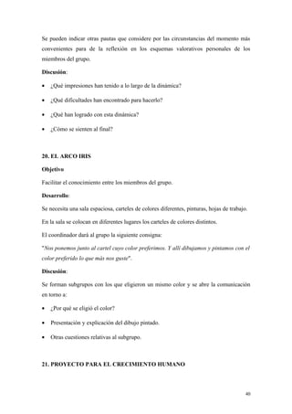 Se pueden indicar otras pautas que considere por las circunstancias del momento más
convenientes para de la reflexión en los esquemas valorativos personales de los
miembros del grupo.

Discusión:

•   ¿Qué impresiones han tenido a lo largo de la dinámica?

•   ¿Qué dificultades han encontrado para hacerlo?

•   ¿Qué han logrado con esta dinámica?

•   ¿Cómo se sienten al final?



20. EL ARCO IRIS

Objetivo

Facilitar el conocimiento entre los miembros del grupo.

Desarrollo:

Se necesita una sala espaciosa, carteles de colores diferentes, pinturas, hojas de trabajo.

En la sala se colocan en diferentes lugares los carteles de colores distintos.

El coordinador dará al grupo la siguiente consigna:

"Nos ponemos junto al cartel cuyo color preferimos. Y allí dibujamos y pintamos con el
color preferido lo que más nos guste".

Discusión:

Se forman subgrupos con los que eligieron un mismo color y se abre la comunicación
en torno a:

•   ¿Por qué se eligió el color?

•   Presentación y explicación del dibujo pintado.

•   Otras cuestiones relativas al subgrupo.



21. PROYECTO PARA EL CRECIMIENTO HUMANO



                                                                                          40
 