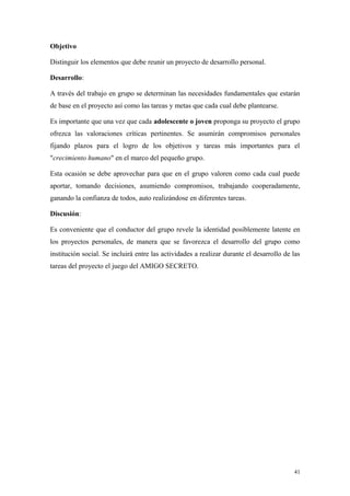 Objetivo

Distinguir los elementos que debe reunir un proyecto de desarrollo personal.

Desarrollo:

A través del trabajo en grupo se determinan las necesidades fundamentales que estarán
de base en el proyecto así como las tareas y metas que cada cual debe plantearse.

Es importante que una vez que cada adolescente o joven proponga su proyecto el grupo
ofrezca las valoraciones críticas pertinentes. Se asumirán compromisos personales
fijando plazos para el logro de los objetivos y tareas más importantes para el
"crecimiento humano" en el marco del pequeño grupo.

Esta ocasión se debe aprovechar para que en el grupo valoren como cada cual puede
aportar, tomando decisiones, asumiendo compromisos, trabajando cooperadamente,
ganando la confianza de todos, auto realizándose en diferentes tareas.

Discusión:

Es conveniente que el conductor del grupo revele la identidad posiblemente latente en
los proyectos personales, de manera que se favorezca el desarrollo del grupo como
institución social. Se incluirá entre las actividades a realizar durante el desarrollo de las
tareas del proyecto el juego del AMIGO SECRETO.




                                                                                          41
 