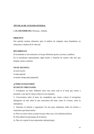 TÉCNICAS DE ANÁLISIS GENERAL

1. EL SOCIODRAMA (Técnicas...Alforja)


OBJETIVO
Nos permite mostrar elementos para el análisis de cualquier tema basándonos en
situaciones o hechos de la vida real.


DESARROLLO
El sociodrama es una actuación, en la que utilizamos gestos, acciones y palabras.
En el sociodrama representamos algún hecho o situación de nuestra vida real, que
después vamos a analizar.


NO SE NECESITA:
un texto escrito
ni ropa especial
ni mucho tiempo para prepararlo


¿CÓMO LO HACEMOS?
SE SIGUEN TRES PASOS:
1- Escogemos un tema: Debemos tener muy claro cuál es el tema que vamos a
presentar, y por qué lo vamos a hacer en ese momento.
2- Conversamos sobre el tema: los compañeros que vamos a hacer el sociograma
dialogamos un rato sobre lo que conocemos del tema, cómo lo vivimos, cómo lo
entendemos.
3- Hacemos la historia o argumento: En este paso ordenamos todos los hechos y
situaciones que hemos dicho:
a)- Para ver como vamos a actuar (en que orden van a ir los distintos hechos)
b)- Para definir los personajes de la historia.
c)- Para ver a quien le toca representar cada personaje.


                                                                                    42
 