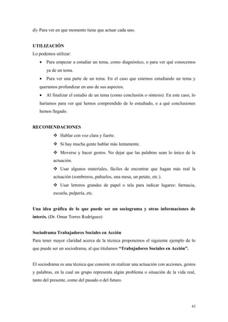 d)- Para ver en que momento tiene que actuar cada uno.


UTILIZACIÓN
Lo podemos utilizar:
   •   Para empezar a estudiar un tema, como diagnóstico, o para ver qué conocemos
       ya de un tema.
   •   Para ver una parte de un tema. En el caso que estemos estudiando un tema y
   queramos profundizar en uno de sus aspectos.
   •   Al finalizar el estudio de un tema (como conclusión o síntesis). En este caso, lo
   haríamos para ver qué hemos comprendido de lo estudiado, o a qué conclusiones
   hemos llegado.


RECOMENDACIONES
            Hablar con voz clara y fuerte.
            Si hay mucha gente hablar más lentamente.
            Moverse y hacer gestos. No dejar que las palabras sean lo único de la
           actuación.
            Usar algunos materiales, fáciles de encontrar que hagan más real la
           actuación (sombreros, pañuelos, una mesa, un petate, etc.).
            Usar letreros grandes de papel o tela para indicar lugares: farmacia,
           escuela, pulpería, etc.


Una idea gráfica de lo que puede ser un sociograma y otras informaciones de
interés. (Dr. Omar Torres Rodríguez)


Sociodrama Trabajadores Sociales en Acción
Para tener mayor claridad acerca de la técnica proponemos el siguiente ejemplo de lo
que puede ser un sociodrama, al que titulamos “Trabajadores Sociales en Acción”.


El sociodrama es una técnica que consiste en realizar una actuación con acciones, gestos
y palabras, en la cual un grupo representa algún problema o situación de la vida real,
tanto del presente, como del pasado o del futuro.




                                                                                      43
 