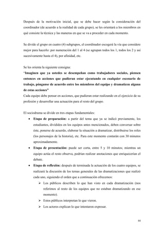 Después de la motivación inicial, que se debe hacer según la consideración del
coordinador (de acuerdo a la realidad de cada grupo), se les orientará a los miembros en
qué consiste la técnica y las maneras en que se va a proceder en cada momento.


Se divide el grupo en cuatro (4) subgrupos, el coordinador escogerá la vía que considere
mejor para hacerlo: por numeración del 1 al 4 (se agrupan todos los 1, todos los 2 y así
sucesivamente hasta el 4), por afinidad, etc.


Se les orienta la siguiente consigna:
“Imaginen que ya ustedes se desempeñan como trabajadores sociales, piensen
entonces en acciones que pudieran estar ejecutando en cualquier escenario de
trabajo, pónganse de acuerdo entre los miembros del equipo y dramaticen alguna
de estas acciones”
Cada equipo debe pensar en acciones, que pudieran estar realizando en el ejercicio de su
profesión y desarrollar una actuación para el resto del grupo.


El sociodrama se divide en tres etapas fundamentales:
   •   Etapa de preparación: a partir del tema que ya se indicó previamente, los
       estudiantes, divididos en los equipos antes mencionados, deben conversar sobre
       éste, ponerse de acuerdo, elaborar la situación a dramatizar, distribuirse los roles
       (los personajes de la historia), etc. Para este momento contarán con 30 minutos
       aproximadamente.
   •   Etapa de presentación: puede ser corta, entre 5 y 10 minutos; mientras un
       equipo actúa el resto observa, podrían realizar anotaciones que enriquecerían el
       debate.
   •   Etapa de reflexión: después de terminada la actuación de los cuatro equipos, se
       realizará la discusión de los temas generales de las dramatizaciones que realizó
       cada uno, siguiendo el orden que a continuación ofrecemos:
            Los públicos describen lo que han visto en cada dramatización (nos
                 referimos al resto de los equipos que no estaban dramatizando en ese
                 momento).
            Estos públicos interpretan lo que vieron.
            Los actores explican lo que intentaron expresar.



                                                                                        44
 