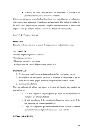  Se realiza un cierre, enfocado hacia las enseñanzas, la utilidad o los
               principales resultados de la actividad realizada.
Esta es una técnica que no implica la utilización de otros materiales para su realización,
sólo es importante señalar que el coordinador de la actividad debe facilitar la calidad de
las reflexiones, apoyándose en preguntas, dirigidas fundamentalmente al análisis del
impacto social que pudieran tener las acciones que dramaticen los estudiantes.


2. AFICHE (Técnicas...Alforja)


OBJETIVO
Presentar en forma simbólica la opinión de un grupo sobre un determinado tema.


MATERIALES
*Pedazos de papeles grandes o cartulinas.
*Recortes de periódicos.
*Plumones, marcadores o crayones.
*Cualquier material a mano (Hojas de árbol, ramas, etc.).


DESARROLLO
   1. Por lo general esta técnica se utiliza cuando se trabaja en pequeños grupos.
   2. Se les pide a los participantes que sobre el tema que se ha discutido o que se
       deben discutir en los grupos, presenten sus opiniones en forma de “afiche”.
   3. Construcción del afiche.
Una vez elaborado el afiche, cada grupo lo presenta al plenario, para realizar su
descodificación.
           a- Se le pide a alguno de los participantes que hagan una descripción de los
               elementos que están en el afiche.
           b- Se pide que el resto de los participantes hagan una interpretación de lo
               que les parece que da a entender el afiche.
           c- Luego, los compañeros que han elaborado el afiche, explican al plenario
               la interpretación que el grupo le había dado a cada símbolo.


RECOMENDACIONES



                                                                                        45
 