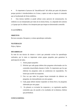 •      Es importante el proceso de “decodificación” del afiche por parte del plenario
porque permite ir introduciéndose en el tema y captar en toda su riqueza el contenido
que se ha plasmado de forma simbólica.
•      Esta técnica también se puede utilizar como ejercicio de comunicación, los
símbolos no son interpretados por todos de la misma forma, va a depender del contexto
y el grupo que los elabora o los interpreta para que tengan un determinado contenido.


3. LA CLÍNICA


OBJETIVO
Revisar conceptos. Recuperar y evaluar aprendizajes realizados.


MATERIALES
Hojas y lápices


DESARROLLO
Se trata de una técnica de síntesis o cierre que pretender revisar los aprendizajes
realizados; por lo tanto es importante armar grupos pequeños para garantizar la
participación de todos.
               1. Armar grupos pequeños
               2. Solicitar que cada grupo elabore diez preguntas relacionadas con los
                    contenidos desarrollados durante el taller. Es importante que los que
                    elaboran las preguntas estén en condiciones de responderlas. No
                    tienen que escribir las respuestas.
               3. Una vez que todos los grupos hayan terminado de elaborar sus
                    preguntas, las intercambiarán con otros grupos.
               4. Cada grupo deberá intentar responder en forma breve, las preguntas
                    elaboradas por otro grupo.
               5.    En plenario se revisarán las respuestas y se registrarán aquellos
                    contenidos que, de acuerdo a los resultados de la dinámica, hubiera
                    que profundizar.


CONCLUSIONES:



                                                                                        46
 