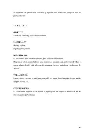 Se registran los aprendizajes realizados y aquellos que habría que recuperar para su
profundización.




4. LA NOTICIA


OBJETIVO
Sintetizar, elaborar y redactar conclusiones.


MATERIALES
Hojas y lápices
Papelógrafo o pizarra


DESARROLLO
Es una técnica para sintetizar un tema, para elaborar conclusiones.
Después de haber desarrollado un tema o realizado una actividad, en forma individual o
grupal; el coordinador pide a los participantes que elaboren un informe con formato de
“noticia”.


VARIACIONES:
Puede establecerse que la noticia es para gráfica o puede darse la opción de que podría
ser para radio o TV.


CONCLUSIONES:
El coordinador registra en la pizarra o papelógrafo, los aspectos destacados por la
mayoría de los participantes.




                                                                                     47
 