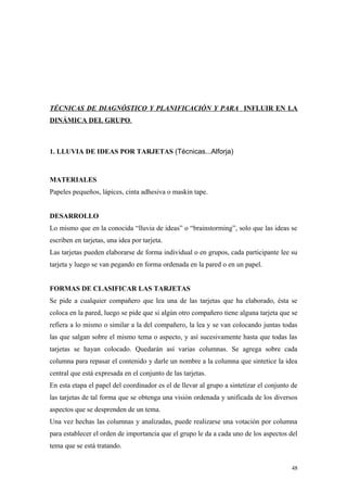 TÉCNICAS DE DIAGNÓSTICO Y PLANIFICACIÓN Y PARA INFLUIR EN LA
DINÁMICA DEL GRUPO.



1. LLUVIA DE IDEAS POR TARJETAS (Técnicas...Alforja)



MATERIALES
Papeles pequeños, lápices, cinta adhesiva o maskin tape.


DESARROLLO
Lo mismo que en la conocida “lluvia de ideas” o “brainstorming”, solo que las ideas se
escriben en tarjetas, una idea por tarjeta.
Las tarjetas pueden elaborarse de forma individual o en grupos, cada participante lee su
tarjeta y luego se van pegando en forma ordenada en la pared o en un papel.


FORMAS DE CLASIFICAR LAS TARJETAS
Se pide a cualquier compañero que lea una de las tarjetas que ha elaborado, ésta se
coloca en la pared, luego se pide que si algún otro compañero tiene alguna tarjeta que se
refiera a lo mismo o similar a la del compañero, la lea y se van colocando juntas todas
las que salgan sobre el mismo tema o aspecto, y así sucesivamente hasta que todas las
tarjetas se hayan colocado. Quedarán así varias columnas. Se agrega sobre cada
columna para repasar el contenido y darle un nombre a la columna que sintetice la idea
central que está expresada en el conjunto de las tarjetas.
En esta etapa el papel del coordinador es el de llevar al grupo a sintetizar el conjunto de
las tarjetas de tal forma que se obtenga una visión ordenada y unificada de los diversos
aspectos que se desprenden de un tema.
Una vez hechas las columnas y analizadas, puede realizarse una votación por columna
para establecer el orden de importancia que el grupo le da a cada uno de los aspectos del
tema que se está tratando.


                                                                                        48
 