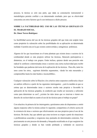 proceso, la técnica es solo una parte, que dada su connotación instrumental o
metodológica permite confluir a un determinado resultado, pero que su efectividad
concomita con otros factores que le son intrínsecos a dicho proceso.


SOBRE LA FACTIBILIDAD DEL USO DE LAS TÉCNICAS GRUPALES EN
EL TRABAJO SOCIAL.
Dr. Omar Torres Rodríguez


La factibilidad acerca del uso de las técnicas grupales del que trata este acápite tiene
como propósito la valoración sobre las posibilidades de su aplicación en determinada
realidad. Cuestión esta en la que existen controvertidas y antagónicas polémicas.


Algunos de los que incursionan en el tema plantean que existen áreas o sectores de la
cotidianidad donde es más propicio utilizar las técnicas, llámesele participativas o
dinámicas, en el trabajo con grupos. Están incluso, quienes desde una posición más
radical le confieren a determinadas áreas o sectores una cierta exclusividad para recibir
las bondades que pudieran derivarse de la aplicación de las técnicas. Para ello, tanto los
unos como los otros, esgrimen disímiles argumentos, –desde los más mesurados y
comprensibles hasta los más burdos e inconcebibles-.


Cualquier valoración sobre la filiación a los criterios antes expuestos conllevaría a hacer
un análisis reflexivo a partir de las siguientes interrogantes; ¿será la medida en que se
estima que en determinadas áreas o sectores resulta más propicia o favorable la
aplicación de las técnicas grupales, la condición que resulta ser necesaria y suficiente
como para determinar su uso?, ¿existen las tales áreas que se reservan o tienen ese
derecho de exclusividad en cuanto al uso de las técnicas para el trabajo en grupo?


Con relación a la primera de las interrogantes, quisiéramos antes de disponernos a emitir
alguna respuesta sobre la misma aclarar lo siguiente; compartimos el criterio acerca de
la existencia de áreas o sectores que efectivamente son mas propicios para el uso de las
técnicas. De hecho, hay que admitir que estas tuvieron su origen a partir de situaciones
o problemáticas acaecidas y exigencias muy puntuales de determinados contextos. Fue
precisamente en este proceso de demanda y búsqueda socializada en el que surgieron las
técnicas grupales y donde se han venido probando y validando en sucesivas


                                                                                          5
 