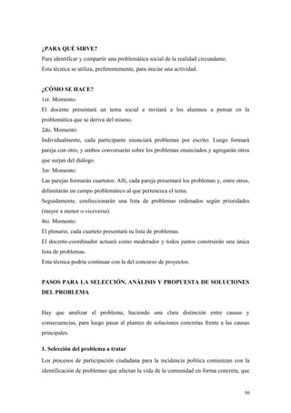 ¿PARA QUÉ SIRVE?
Para identificar y compartir una problemática social de la realidad circundante.
Esta técnica se utiliza, preferentemente, para iniciar una actividad.


¿CÓMO SE HACE?
1er. Momento:
El docente presentará un tema social e invitará a los alumnos a pensar en la
problemática que se deriva del mismo.
2do. Momento:
Individualmente, cada participante enunciará problemas por escrito. Luego formará
pareja con otro, y ambos conversarán sobre los problemas enunciados y agregarán otros
que surjan del diálogo.
3er. Momento:
Las parejas formarán cuartetos. Allí, cada pareja presentará los problemas y, entre otros,
delimitarán un campo problemático al que pertenezca el tema.
Seguidamente, confeccionarán una lista de problemas ordenados según prioridades
(mayor a menor o viceversa).
4to. Momento:
El plenario, cada cuarteto presentará su lista de problemas.
El docente-coordinador actuará como moderador y todos juntos construirán una única
lista de problemas.
Esta técnica podría continuar con la del concurso de proyectos.


PASOS PARA LA SELECCIÓN, ANÁLISIS Y PROPUESTA DE SOLUCIONES
DEL PROBLEMA


Hay que analizar el problema, haciendo una clara distinción entre causas y
consecuencias, para luego pasar al planteo de soluciones concretas frente a las causas
principales.

1. Selección del problema a tratar
Los procesos de participación ciudadana para la incidencia política comienzan con la
identificación de problemas que afectan la vida de la comunidad en forma concreta, que


                                                                                       50
 