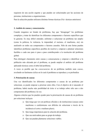 requieren de una acción urgente y que pueden ser solucionados por las acciones de
personas, instituciones u organizaciones.
Para la selección pueden utilizarse distintas formas técnicas (Ver técnicas anteriores)



2. Análisis de causas y consecuencias
Cuando tengamos un listado de problemas, hay que “desagregar” los problemas
complejos y tratar de identificar los diferentes componentes o factores específicos que
lo generan. Es muy difícil entender, enfrentar o solucionar un problema tan amplio
(como la pobreza, la violencia, la impunidad, el racismo, el machismo, etc) sin
analizarlo en todos sus componentes o factores causales. Sólo de esta forma pueden
identificar problemas específicos posibles de resolver y empezar a plantear soluciones
factibles a cada uno para ir paso a paso contribuyendo a la resolución del problema
global.
Para distinguir claramente entre causas y consecuencias y empezar a identificar a la
población más afectada por el problema, se puede ampliar el análisis del problema
aplicando técnicas como el árbol del problema.
A veces es posible que las consecuencias de un problema también sean causas,
revelando un fenómeno cíclico en lo cual el problema se reproduce y se profundiza

3. Priorización de causas
Una vez identificados los diferentes componentes o causas de un problema por
solucionar, se puede empezar a priorizar entre ellos. Con el objetivo de ir atacando el
problema, habrá mucha más posibilidad de éxito si se trabaja sobre sólo uno o dos
componentes del problema a la vez.
Algunos criterios que les pueden ayudar para la priorización de causas de un problema
por solucionar incluyen:
           a- Que tenga que ver con políticas oficiales o de instituciones (causas como
               machismo o conformismo son difíciles de solucionar a través de la
               incidencia al corto o mediano plazo).
           b- Que tenga importancia para la solución del problema.
           c- Que sea motivadora para su grupo de trabajo.
           d- Que sea puedan plantearse soluciones viables.




                                                                                          51
 