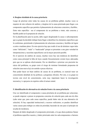 4. Desglose detallado de la causa prioritaria
Luego de priorizar entre todas las causas de un problema global, muchas veces se
requiere de otro esfuerzo de análisis y desglose de la causa priorizada para llegar a un
componente específico que permite el planeamiento de soluciones concretos y factibles.
Entre más específico sea el componente de un problema a tratar, más concreta y
factible podrá ser la propuesta de solución.
En la planificación para la acción, debe seguir desglosando la causa o subcomponente
que su grupo ha decidido trabajar hasta llegar a identificar los elementos específicos que
lo conforman, permitiendo el planeamiento de soluciones concretas y factibles de lograr
a corto o mediano plazo. En este ejercicio hay que evadir el uso de términos vagos tales
como “deficiente”, “mala” o “inadecuada” porque se presentan a una gran variedad de
interpretaciones y necesitan especificarse con la mayor precisión posible.
En el ejercicio de análisis de causas, muchas veces hay una tendencia de identificar
como causa principal la falta de leyes cuando frecuentemente existen leyes adecuadas
pero que no se aplican efectivamente. Por no identificar o priorizar con precisión las
raíces del problema, su grupo corre el riesgo de terminar formulando propuestas de
solución (una nueva ley) sin sentido o pocas efectivas.
Para poder hacer un buen análisis de causas de un problema, es esencial tener un
conocimiento detallado de las políticas y programas oficiales. Por esto, si su grupo no
tuviera este nivel de conocimiento, sería muy importante hacer la investigación
necesaria y/ o apoyarse en expertos sobre el actuar estatal.



5. Identificación de alternativas de solución frente a la causa prioritaria
Una vez identificado el componente o causa prioritaria de un problema por solucionar,
se puede empezar a pensar en propuestas concretas de solución para cada uno de ellos
(cabe notar que, para cada causa específica, puede haber más de una alternativa de
solución). Si hay capacidad institucional y recursos suficientes, se pueden identificar
varias causas para trabajar en orden de prioridad, haciendo de este paso el principio de
un plan de incidencia.
Después de haber desglosado el componente priorizado, o lo que ahora podemos llamar
el problema específico nuestro, y haber priorizado entre los sub-componentes o factores



                                                                                       52
 