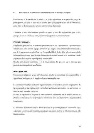 •      Los viejos de la comunidad saben hablar todavía la lengua indígena.


Previamente al desarrollo de la técnica, se debe seleccionar a un pequeño grupo de
participantes, sin que el resto se de cuenta, para que jueguen el rol de la comunidad,
entre ellos se distribuirán las tarjetas anteriormente elaboradas


- Asuman lo más realistamente posible su papel y solo den información que se les
entregó, si les es solicitada sino, procuren iría aportando paulatinamente.


INSTRUCCIONES:
En plenario, para iniciar, se pedirá la participación de 5 ó 7 voluntarios, a quienes se les
indicará que ellos son un equipo promotor que llega a una determinada comunidad y
que de lo que se trata es planificar esa Comunidad Ideal. Se les debe advertir que toda la
información necesaria para dicho trabajo se encuentra ahí mismo en la asamblea. Puede
dejárseles al alcance un papelógrafo y un marcador.
Resulta conveniente nombrara 1 ó 2 observadores del proceso de la técnica que
posteriormente ayuden a la reflexión.


DESARROLLO:
Comúnmente el primer grupo de voluntarios, diseña la comunidad sin ningún orden, a
veces hasta la dibujan en el papelógrafo a espaldas del grupo.


La coordinación deberá participar ingeniosamente, motivando a quienes juegan el rol de
la comunidad, a que opinen sobre el trabajo del equipo promotor, o a que exijan su
derecho a ser tomados en cuenta.
Se dará la oportunidad de pasar a otro equipo de voluntarios en la medida en que se
observe se haya iniciado un proceso de interacción entre los promotores y la comunidad
imaginarios.


El desarrollo de la técnica se va dando a través de que cada grupo de voluntarios vaya
superando los errores de los anteriores equipos; es decir, motive la información que ésta
le proporciona.




                                                                                         55
 