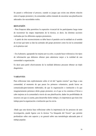 Se pasará a reflexionar el proceso, cuando se juzgue que exista una abierta relación
entre el equipo promotor y la comunidad, ambos tratando de encontrar una planificación
adecuada a las necesidades reales.


REFLEXIÓN
- Para Empezar debe permitirse la expresión vivencial de los participantes luego tratar
de reconstruir las etapas importantes de la técnica, es decir, las distintas acciones
realizadas por los diferentes equipos promotores.
- A partir de éste reconocimiento se debe hacer el paralelo con la realidad en el sentido
de revisar qué tanto se dan las actitudes del grupo promotor como los de la comunidad
en la práctica real.


- En el plenario, agrupando las tarjetas por su color, se puede hacer referencia a los tipos
de información que debemos obtener para adentrarse mejor a la realidad de una
comunidad u organización.

Es decir para partir efectivamente de la realidad debemos procurar obtener un triple
diagnóstico.



VARIANTES

Para reflexionar más explícitamente sobre el rol del “agente externo” que llega a una
comunidad; al momento de que pasen los primeros voluntarios, puede leerse un
comunicado,(previamente elaborado), de que la organización o institución a la que
imaginariamente pertenece dicho grupo promotor, en el que se los conmina el llevar a
cabo mejoras en la comunidad a través de una planificación, dadas las posibilidades de
recursos con que se cuenta, para desarrollar dicho trabajo y la importancia que tiene éste
trabajo para la organización o institución que los envía.



-Dado que esta técnica hace reflexionar sobre la importancia de los procesos de auto
investigación, puede ligarse con la técnica “La búsqueda del Tesoro” que permite
profundizar sobre este aspecto y en general sobre una metodología adecuada para el
trabajo popular.



                                                                                          56
 