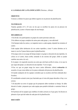 4. LA BARAJA DE LA PLANIFICACIÓN (Técnicas...Alforja)


OBJETIVO
Conocer y ordenar los pasos que deben seguirse en un proceso de planificación.


MATERIALES
Tarjetas grandes (15 x 25 cm.) en las que se escriben los pasos de un proceso de
planificación, (como si fueran naipes de una baraja).


DESARROLLO
1-Se divide a los participantes en grupos de cuatro personas cada uno.
2-Se elabora un juego completo de cartas para cada grupo, y uno adicional.
3-Se barajan todas las cartas y se reaparten nueve a cada equipo, dejando las restantes al
centro.
Cada equipo debe deshacerse de sus cartas repetidas y tener 9 cartas distintas en la
mano (o sea los 9 pasos básicos para la planificación).
4-Se juega como en un juego de baraja (naipe): un grupo se descarta de una repetida y la
coloca en el centro, hacia arriba, tomando la de encima del grupo. (Sólo se puede
cambiar una carta a la vez).
Si el grupo a la izquierda necesita esa carta que está hacia arriba la toma, si no saca la
que sigue del grupo y se descarta de una repetida. Y así se sigue.
5-Una vez que un grupo tenga las nueve cartas diferentes, deberá ordenarlas de
acuerdo a lo que creen deben ser los pasos ordenados del proceso de planificación.
6-Cuando cualquiera de los equipos considera que su escalera está bien ordenada dice:
Escalera.
El coordinados actuará como juez haciendo que el resto del grupo descubra si hay o no
errores.
7-Al descubrir un error el equipo que ha propuesto debe reordenar su baraja. Se debe
discutir el orden propuesto por cada equipo para poderlo defender o sustentar frente al
grupo.
8-El primero de los equipos que establece el orden correcto es el que gana. Se discute en
plenario el por qué del orden de cada paso de la planificación.


DISCUSIÓN


                                                                                        57
 