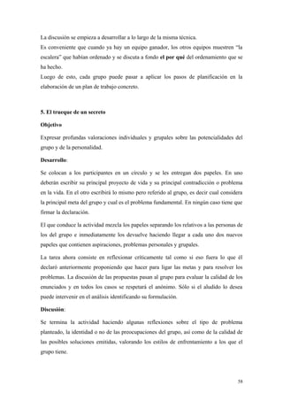 La discusión se empieza a desarrollar a lo largo de la misma técnica.
Es conveniente que cuando ya hay un equipo ganador, los otros equipos muestren “la
escalera” que habían ordenado y se discuta a fondo el por qué del ordenamiento que se
ha hecho.
Luego de esto, cada grupo puede pasar a aplicar los pasos de planificación en la
elaboración de un plan de trabajo concreto.



5. El trueque de un secreto

Objetivo

Expresar profundas valoraciones individuales y grupales sobre las potencialidades del
grupo y de la personalidad.

Desarrollo:

Se colocan a los participantes en un círculo y se les entregan dos papeles. En uno
deberán escribir su principal proyecto de vida y su principal contradicción o problema
en la vida. En el otro escribirá lo mismo pero referido al grupo, es decir cual considera
la principal meta del grupo y cual es el problema fundamental. En ningún caso tiene que
firmar la declaración.

El que conduce la actividad mezcla los papeles separando los relativos a las personas de
los del grupo e inmediatamente los devuelve haciendo llegar a cada uno dos nuevos
papeles que contienen aspiraciones, problemas personales y grupales.

La tarea ahora consiste en reflexionar críticamente tal como si eso fuera lo que él
declaró anteriormente proponiendo que hacer para ligar las metas y para resolver los
problemas. La discusión de las propuestas pasan al grupo para evaluar la calidad de los
enunciados y en todos los casos se respetará el anónimo. Sólo si el aludido lo desea
puede intervenir en el análisis identificando su formulación.

Discusión:

Se termina la actividad haciendo algunas reflexiones sobre el tipo de problema
planteado, la identidad o no de las preocupaciones del grupo, así como de la calidad de
las posibles soluciones emitidas, valorando los estilos de enfrentamiento a los que el
grupo tiene.




                                                                                       58
 