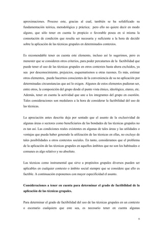 aproximaciones. Proceso este, gracias al cual, también se ha solidificado su
fundamentación teórica, metodológica y práctica; pero ello no quiere decir en modo
alguno, que sólo tener en cuenta lo propicio o favorable posea en sí misma la
connotación de condición que resulta ser necesaria y suficiente a la hora de decidir
sobre la aplicación de las técnicas grupales en determinados contextos.


Es recomendable tener en cuenta este elemento, incluso así lo sugerimos, pero es
menester que se consideren otros criterios, para poder percatarnos de la factibilidad que
puede tener el uso de las técnicas grupales en otros contextos hasta ahora excluidos, ya
sea por desconocimiento, prejuicios, esquematismos u otras razones. Es más, estimar
otros elementos, puede hacernos conscientes de la conveniencia de su no aplicación por
determinadas circunstancias que así lo exigen. Algunos de estos elementos pudieran ser,
entre otros, la composición del grupo desde el punto vista étnico, ideológico, etareo, etc.
Además, tener en cuenta la actividad que une a los integrantes del grupo en cuestión.
Tales consideraciones son medulares a la hora de considerar la factibilidad del uso de
las técnicas.


La apreciación antes descrita deja por sentado que el asunto de la exclusividad de
algunas áreas o sectores como beneficiarios de las bondades de las técnicas grupales no
es tan así. Las condiciones reales existentes en algunas de tales áreas y las utilidades o
ventajas que pueda haber generado la utilización de las técnicas en ellas, no excluye de
tales posibilidades a otros contextos sociales. En tanto, consideramos que el problema
de la aplicación de las técnicas grupales en aquellos ámbitos que no son los habituales o
comunes es algo relativo y no absoluto.


Las técnicas como instrumental que sirve a propósitos grupales diversos pueden ser
aplicables en cualquier contexto o ámbito social siempre que se considere que ello es
factible. A continuación exponemos con mayor especificidad el asunto.


Consideraciones a tener en cuenta para determinar el grado de factibilidad de la
aplicación de las técnicas grupales.


Para determinar el grado de factibilidad del uso de las técnicas grupales en un contexto
o escenario cualquiera que este sea, es necesario tener en cuenta algunas


                                                                                          6
 