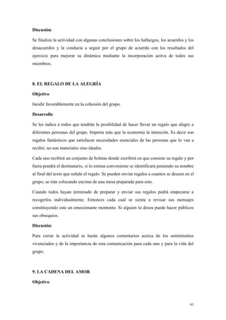 Discusión:

Se finaliza la actividad con algunas conclusiones sobre los hallazgos, los acuerdos y los
desacuerdos y la conducta a seguir por el grupo de acuerdo con los resultados del
ejercicio para mejorar su dinámica mediante la incorporación activa de todos sus
miembros.



8. EL REGALO DE LA ALEGRÍA

Objetivo

Incidir favorablemente en la cohesión del grupo.

Desarrollo

Se les indica a todos que tendrán la posibilidad de hacer llevar un regalo que alegre a
diferentes personas del grupo. Importa más que la economía la intención. Es decir son
regalos fantásticos que satisfacen necesidades esenciales de las personas que lo van a
recibir; no son materiales sino ideales.

Cada uno recibirá un conjunto de boletas donde escribirá en que consiste su regalo y por
fuera pondrá el destinatario, si lo estima conveniente se identificará poniendo su nombre
al final del texto que señale el regalo. Se pueden enviar regalos a cuantos se deseen en el
grupo; se irán colocando encima de una mesa preparada para esto.

Cuando todos hayan terminado de preparar y enviar sus regalos podrá empezarse a
recogerlos individualmente. Entonces cada cual se sienta a revisar sus mensajes
constituyendo este un emocionante momento. Si alguien lo desea puede hacer públicos
sus obsequios.

Discusión:

Para cerrar la actividad se harán algunos comentarios acerca de los sentimientos
vivenciados y de la importancia de esta comunicación para cada uno y para la vida del
grupo.



9. LA CADENA DEL AMOR

Objetivo



                                                                                        61
 