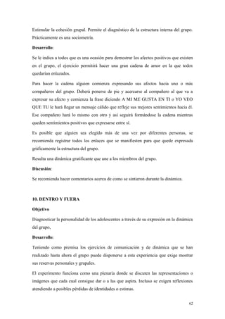 Estimular la cohesión grupal. Permite el diagnóstico de la estructura interna del grupo.
Prácticamente es una sociometría.

Desarrollo:

Se le indica a todos que es una ocasión para demostrar los afectos positivos que existen
en el grupo, el ejercicio permitirá hacer una gran cadena de amor en la que todos
quedarían enlazados.

Para hacer la cadena alguien comienza expresando sus afectos hacia uno o más
compañeros del grupo. Deberá ponerse de pie y acercarse al compañero al que va a
expresar su afecto y comienza la frase diciendo A MI ME GUSTA EN TI o YO VEO
QUE TU le hará llegar un mensaje cálido que refleje sus mejores sentimientos hacia él.
Ese compañero hará lo mismo con otro y así seguirá formándose la cadena mientras
queden sentimientos positivos que expresarse entre sí.

Es posible que alguien sea elegido más de una vez por diferentes personas, se
recomienda registrar todos los enlaces que se manifiesten para que quede expresada
gráficamente la estructura del grupo.

Resulta una dinámica gratificante que une a los miembros del grupo.

Discusión:

Se recomienda hacer comentarios acerca de como se sintieron durante la dinámica.



10. DENTRO Y FUERA

Objetivo

Diagnosticar la personalidad de los adolescentes a través de su expresión en la dinámica
del grupo,

Desarrollo:

Teniendo como premisa los ejercicios de comunicación y de dinámica que se han
realizado hasta ahora el grupo puede disponerse a esta experiencia que exige mostrar
sus reservas personales y grupales.

El experimento funciona como una plenaria donde se discuten las representaciones o
imágenes que cada cual consigue dar o a las que aspira. Incluso se exigen reflexiones
atendiendo a posibles pérdidas de identidades o estimas.


                                                                                      62
 