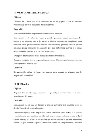 11. PARA SORPRENDER A UN AMIGO

Objetivo

Estimular la expansividad de la comunicación en el grupo a través de mensajes
positivos que eleven la autoestima de sus miembros.

Desarrollo:

Esta actividad debe ser preparada en coordinaciones anteriores.

Es necesario que los alumnos vengan preparados para sorprender a sus amigos. Los
amigos y las sorpresas que se les darán, se elegirán simplemente cumpliendo como
condición única que debe ser una sorpresa suficientemente agradable como la que solo
un amigo puede conseguir, es necesario que cada participante exprese a su amigo
seleccionado los motivos de la elección y del regalo.

En el plazo de una semana más o menos se harán los preparativos.

Se acepta cualquier tipo de sorpresa, incluso pueden fabricarse con las manos propias.
Esta experiencia anima y une.

Discusión:

Se recomienda realizar un breve conversatorio para conocer las vivencias que les
proporcionó la actividad.



12. DE ESPALDA

Objetivo

Propiciar el intercambio de juicios auténticos que reflejen la valoración de cada uno de
los miembros del grupo.

Desarrollo:

Es necesario que se haga un llamado al grupo a expresarse con prudencia sobre los
demás. Es un ejercicio psicodramático.

Se forman subgrupos de 8 a 10 personas. Deben sentarse en forma de U y se le pide que
voluntariamente pase alguien a un silla vacía que se coloca en la apertura de la U, de
espalda al resto del grupo. Se les explica que deben imaginarse que esa persona está
ausente y que haremos algunos comentarios sobre su comportamiento, haciendo


                                                                                      64
 