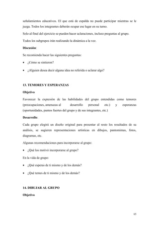 señalamientos educativos. El que está de espalda no puede participar mientras se le
juzga. Todos los integrantes deberán ocupar ese lugar en su turno.

Solo al final del ejercicio se pueden hacer aclaraciones, incluso preguntas al grupo.

Todos los subgrupos irán realizando la dinámica a la vez.

Discusión:

Se recomienda hacer las siguientes preguntas:

•   ¿Cómo se sintieron?

•   ¿Alguien desea decir alguna idea no referida o aclarar algo?



13. TEMORES Y ESPERANZAS

Objetivo

Favorecer la expresión de las habilidades del grupo entendidas como temores
(preocupaciones, amenazas al         desarrollo     personal       etc.)   y   esperanzas
(oportunidades, puntos fuertes del grupo y de sus integrantes, etc.)

Desarrollo:

Cada grupo elegirá un diseño original para presentar al resto los resultados de su
análisis, se sugieren representaciones artísticas en dibujos, pantomimas, fotos,
diagramas, etc.

Algunas recomendaciones para incorporarse al grupo:

•   ¿Qué los motivó incorporarse al grupo?

En la vida de grupo:

•   ¿Qué esperas de ti mismo y de los demás?

•   ¿Qué temes de ti mismo y de los demás?



14. DIBUJAR AL GRUPO

Objetivo




                                                                                        65
 