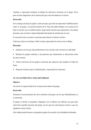 Analizar y representar mediante un dibujo las relaciones existentes en el grupo. Sirve
para un buen diagnóstico de la interacción que se ha ido dando en el mismo.

Desarrollo:

Se le entrega una hoja de papel a cada uno para que trate de representar simbólicamente
cómo ve al grupo y su posición dentro de él. Para ello deben dibujar en el centro de la
hoja un círculo con su nombre dentro, luego harán círculos que representen a las demás
personas cuya cercanía o lejanía dependerá del grado de amistad que los une.

Es necesario tener un motivo consciente para ubicar los demás círculos.

Cada uno coloca en un lugar visible su hoja expresando los motivos de su dibujo.

Discusión:

•   ¿Quiénes son los que más predominan en los círculos más cercanos en cada hoja?

•   Resaltar los grupos naturales y las personas que mutuamente se seleccionan como
las más cercanas.

•   Tomar conciencia de los grupos o personas que aparecen más alejadas en todas las
hojas.

•   Proponer iniciativa para ir identificando y mejorando las relaciones.



15. UNA ENTREVISTA PARA RECORDAR

Objetivo

Favorecer la expansividad de la comunicación dentro del grupo.

Desarrollo:

Estimula el reconocimiento de otros miembros del grupo con los que habitualmente no
se interactúa.

El grupo se divide en pequeños subgrupos con el objetivo de elaborar una guía para
entrevistar aquellas personas del grupo con las que nos relacionamos menos y que nos
agradaría conocer mejor.

Este trabajo puede hacerse en pequeños grupos de acuerdo a las afinidades declaradas.




                                                                                        66
 