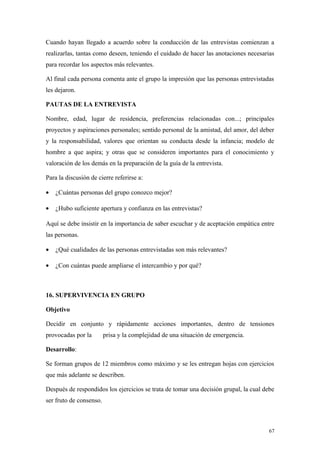 Cuando hayan llegado a acuerdo sobre la conducción de las entrevistas comienzan a
realizarlas, tantas como deseen, teniendo el cuidado de hacer las anotaciones necesarias
para recordar los aspectos más relevantes.

Al final cada persona comenta ante el grupo la impresión que las personas entrevistadas
les dejaron.

PAUTAS DE LA ENTREVISTA

Nombre, edad, lugar de residencia, preferencias relacionadas con...; principales
proyectos y aspiraciones personales; sentido personal de la amistad, del amor, del deber
y la responsabilidad, valores que orientan su conducta desde la infancia; modelo de
hombre a que aspira; y otras que se consideren importantes para el conocimiento y
valoración de los demás en la preparación de la guía de la entrevista.

Para la discusión de cierre referirse a:

•   ¿Cuántas personas del grupo conozco mejor?

•   ¿Hubo suficiente apertura y confianza en las entrevistas?

Aquí se debe insistir en la importancia de saber escuchar y de aceptación empática entre
las personas.

•   ¿Qué cualidades de las personas entrevistadas son más relevantes?

•   ¿Con cuántas puede ampliarse el intercambio y por qué?



16. SUPERVIVENCIA EN GRUPO

Objetivo

Decidir en conjunto y rápidamente acciones importantes, dentro de tensiones
provocadas por la        prisa y la complejidad de una situación de emergencia.

Desarrollo:

Se forman grupos de 12 miembros como máximo y se les entregan hojas con ejercicios
que más adelante se describen.

Después de respondidos los ejercicios se trata de tomar una decisión grupal, la cual debe
ser fruto de consenso.



                                                                                      67
 