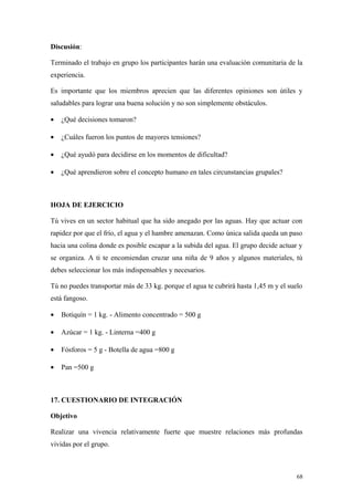 Discusión:

Terminado el trabajo en grupo los participantes harán una evaluación comunitaria de la
experiencia.

Es importante que los miembros aprecien que las diferentes opiniones son útiles y
saludables para lograr una buena solución y no son simplemente obstáculos.

•   ¿Qué decisiones tomaron?

•   ¿Cuáles fueron los puntos de mayores tensiones?

•   ¿Qué ayudó para decidirse en los momentos de dificultad?

•   ¿Qué aprendieron sobre el concepto humano en tales circunstancias grupales?



HOJA DE EJERCICIO

Tú vives en un sector habitual que ha sido anegado por las aguas. Hay que actuar con
rapidez por que el frío, el agua y el hambre amenazan. Como única salida queda un paso
hacia una colina donde es posible escapar a la subida del agua. El grupo decide actuar y
se organiza. A ti te encomiendan cruzar una niña de 9 años y algunos materiales, tú
debes seleccionar los más indispensables y necesarios.

Tú no puedes transportar más de 33 kg. porque el agua te cubrirá hasta 1,45 m y el suelo
está fangoso.

•   Botiquín = 1 kg. - Alimento concentrado = 500 g

•   Azúcar = 1 kg. - Linterna =400 g

•   Fósforos = 5 g - Botella de agua =800 g

•   Pan =500 g



17. CUESTIONARIO DE INTEGRACIÓN

Objetivo

Realizar una vivencia relativamente fuerte que muestre relaciones más profundas
vividas por el grupo.



                                                                                      68
 