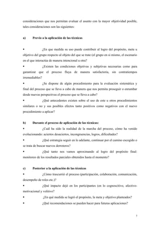 consideraciones que nos permitan evaluar el asunto con la mayor objetividad posible,
tales consideraciones son las siguientes:


a)     Previo a la aplicación de las técnicas


                ¿En que medida su uso puede contribuir al logro del propósito, meta u
objetivo del grupo respecto al objeto del que se trate (el grupo en si mismo, el escenario
en el que interactúa de manera intencional u otra?
                ¿Existen las condiciones objetivas y subjetivas necesarias como para
garantizar que el proceso fluya de manera satisfactoria, sin contratiempos
irremediables?
                ¿Se dispone de algún procedimiento para la evaluación sistemática y
final del proceso que se lleva a cabo de manera que nos permita proseguir o enrumbar
desde nuevas perspectivas el proceso que se lleva a cabo?
                ¿Qué antecedentes existen sobre el uso de este u otros procedimientos
similares o no y sus posibles efectos tanto positivos como negativos con el nuevo
procedimiento a aplicar?


b)     Durante el proceso de aplicación de las técnicas:
                ¿Cuál ha sido la realidad de la marcha del proceso, cómo ha venido
evolucionando: aciertos desaciertos, incongruencias, logros, dificultades?
                ¿Qué estrategia seguir en lo adelante, continuar por el camino escogido o
se trata de buscar nuevos derroteros?
                ¿Qué tanto nos vamos aproximando al logro del propósito final:
monitoreo de los resultados parciales obtenidos hasta el momento?


c)     Posterior a la aplicación de las técnicas
                ¿Cómo trascurrió el proceso (participación, colaboración, comunicación,
desempeño de roles etc.)?
                ¿Qué impacto dejó en los participantes (en lo cognoscitivo, afectivo-
motivacional y volitivo?
                ¿En qué medida se logró el propósito, la meta y objetivo planteados?
                ¿Qué recomendaciones se pueden hacer para futuras aplicaciones?


                                                                                         7
 