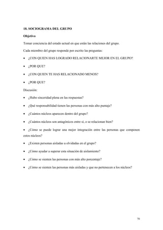 18. SOCIOGRAMA DEL GRUPO

Objetivo

Tomar conciencia del estado actual en que están las relaciones del grupo.

Cada miembro del grupo responde por escrito las preguntas:

•   ¿CON QUIEN HAS LOGRADO RELACIONARTE MEJOR EN EL GRUPO?

•   ¿POR QUE?

•   ¿CON QUIEN TE HAS RELACIONADO MENOS?

•   ¿POR QUE?

Discusión:

•   ¿Hubo sinceridad plena en las respuestas?

•   ¿Qué responsabilidad tienen las personas con más alto puntaje?

•   ¿Cuántos núcleos aparecen dentro del grupo?

•   ¿Cuántos núcleos son antagónicos entre sí, o se relacionan bien?

•   ¿Cómo se puede lograr una mejor integración entre las personas que componen
estos núcleos?

•   ¿Existen personas aisladas u olvidadas en el grupo?

•   ¿Cómo ayudar a superar esta situación de aislamiento?

•   ¿Cómo se sienten las personas con más alto porcentaje?

•   ¿Cómo se sienten las personas más aisladas y que no pertenecen a los núcleos?




                                                                                    70
 