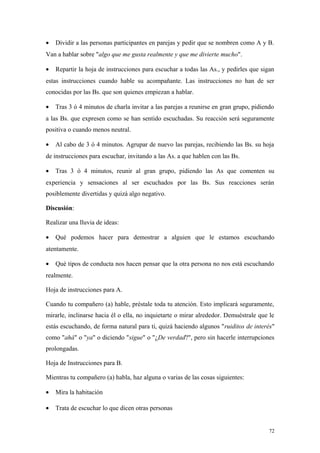 •   Dividir a las personas participantes en parejas y pedir que se nombren como A y B.
Van a hablar sobre "algo que me gusta realmente y que me divierte mucho".

•   Repartir la hoja de instrucciones para escuchar a todas las As., y pedirles que sigan
estas instrucciones cuando hable su acompañante. Las instrucciones no han de ser
conocidas por las Bs. que son quienes empiezan a hablar.

•   Tras 3 ó 4 minutos de charla invitar a las parejas a reunirse en gran grupo, pidiendo
a las Bs. que expresen como se han sentido escuchadas. Su reacción será seguramente
positiva o cuando menos neutral.

•   Al cabo de 3 ó 4 minutos. Agrupar de nuevo las parejas, recibiendo las Bs. su hoja
de instrucciones para escuchar, invitando a las As. a que hablen con las Bs.

•   Tras 3 ó 4 minutos, reunir al gran grupo, pidiendo las As que comenten su
experiencia y sensaciones al ser escuchados por las Bs. Sus reacciones serán
posiblemente divertidas y quizá algo negativo.

Discusión:

Realizar una lluvia de ideas:

•   Qué podemos hacer para demostrar a alguien que le estamos escuchando
atentamente.

•   Qué tipos de conducta nos hacen pensar que la otra persona no nos está escuchando
realmente.

Hoja de instrucciones para A.

Cuando tu compañero (a) hable, préstale toda tu atención. Esto implicará seguramente,
mirarle, inclinarse hacia él o ella, no inquietarte o mirar alrededor. Demuéstrale que le
estás escuchando, de forma natural para ti, quizá haciendo algunos "ruiditos de interés"
como "ahá" o "ya" o diciendo "sigue" o "¿De verdad?", pero sin hacerle interrupciones
prolongadas.

Hoja de Instrucciones para B.

Mientras tu compañero (a) habla, haz alguna o varias de las cosas siguientes:

•   Mira la habitación

•   Trata de escuchar lo que dicen otras personas


                                                                                       72
 