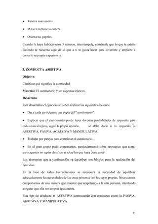 •   Tararea suavemente

•   Mira en tu bolso o cartera

•   Ordena tus papeles.

Cuando A haya hablado unos 3 minutos, interrúmpele, coméntale que lo que te estaba
diciendo te recuerda algo de lo que a ti te gusta hacer para divertirte y empieza a
contarle su propia experiencia.



3. CONDUCTA ASERTIVA

Objetivo

Clarificar qué significa la asertividad

Material: El cuestionario y los aspectos teóricos.

Desarrollo:

Para desarrollar el ejercicio se deben realizar las siguientes acciones:

•   Dar a cada participante una copia del "cuestionario".

•   Explicar que el cuestionario puede tener diversas posibilidades de respuesta para
cada situación pero, según la propia opinión,         se debe decir si la respuesta es
ASERTIVA, PASIVA, AGRESIVA Y MANIPULATIVA.

•   Trabajar por parejas para completar el cuestionario.

•   En el gran grupo pedir comentarios, particularmente sobre respuestas que como
participantes no sepan clasificar o sobre las que haya desacuerdo.

Los elementos que a continuación se describen son básicos para la realización del
ejercicio.

En la base de todas las relaciones se encuentra la necesidad de equilibrar
adecuadamente las necesidades de las otras personas con las tuyas propias. Necesitamos
comportarnos de una manera que muestre que respetamos a la otra persona, intentando
asegurar que ella nos respeta igualmente.

Este tipo de conducta es ASERTIVA contrastando con conductas como la PASIVA,
AGRESIVA Y MANIPULATIVA.


                                                                                    73
 