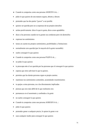 ♦ Cuando te comportas como una persona ASERTIVA tú...:

•   pides lo que quieres de una manera segura, abierta y directa

•   pretendes que las dos partes "ganen" a ser posible

•   quieres ser querida pero no a expensas de tus propios derechos

•   actúas positivamente: dices lo que te gusta, dices cosas agradables

•   dices a las personas cuando no te gustan sus conductas pero sin destruirles

•   expresas tus sentimientos

•   tienes en cuenta tus propios sentimientos, posibilidades y limitaciones

•   normalmente eres querida (por la mayoría de la gente razonable)

•   sueles conseguir lo que quieres

♦ Cuando te comportas como una persona PASIVA tú...:

•   no pides lo que quieres

•   te preocupa más el ser querida por las personas que el conseguir lo que quieres

•   esperas que otros adivinen lo que tu quieres.

•   permites que las demás personas sigan su propio camino.

•   mantienes tus sentimientos contenidos, acumulando resentimientos

•   te quejas a otras personas, no a las directamente implicadas

•   piensas que eres más débil de lo que realmente eres

•   permaneces en el anonimato y confundes a la gente

•   no sueles conseguir lo que quieres

♦ Cuando te comportas como una persona AGRESIVA tú...:

•   pides lo que quieres

•   pretendes ganar a cualquier precio, lo quiera la gente o no

•   usas cualquier medio para conseguir lo que quieres


                                                                                      74
 