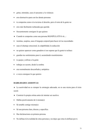 •   gritas, intimidas, usas el sarcasmo y la violencia

•   eres destructiva para con las demás personas

•   te comportas como si tu tuvieras el derecho, pero el resto de la gente no

•   eres más fácilmente rechazada que querida

•   frecuentemente consigues lo que quieres

♦ Cuando te comportas como una persona MANIPULATIVA tú...:

•   insinúas, suspiras, usas el lenguaje corporal para hacer oír tus necesidades

•   usas el chantaje emocional, la culpabilidad, la seducción

•   no quieres aparecer como ganadora si eso supone que la gente te rechace

•   guardas tus sentimientos para ti, acumulando resentimientos

•   te quejas y utilizas a la gente

•   trabajas en secreto, desde la sombra

•   eres normalmente desconfiada y antipática

•   a veces consigues lo que quieres



HABILIDADES ASERTIVAS

♦ La asertividad no es siempre la estrategia adecuada, no es una receta para el éxito
social.

♦ Construir la propia estima antes de intentar ser asertivo.

•   Hablas positivamente de ti misma(o)

•   Sé amable contigo misma(o)

•   Sé una persona clara, directa y específica.

•   Haz declaraciones en primera persona.

•   No definas tú la realidad de otras personas y no dejes que otras la definan por ti.



                                                                                          75
 