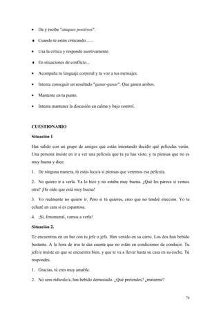 •   Da y recibe "ataques positivos".

♦ Cuando te estén criticando.......

•   Usa la crítica y responde asertivamente.

♦ En situaciones de conflicto...

•   Acompaña tu lenguaje corporal y tu voz a tus mensajes.

•   Intenta conseguir un resultado "ganar-ganar". Que ganen ambos.

•   Mantente en tu punto.

•   Intenta mantener la discusión en calma y bajo control.



CUESTIONARIO

Situación 1

Has salido con un grupo de amigos que están intentando decidir qué películas verán.
Una persona insiste en ir a ver una película que tu ya has visto, y tu piensas que no es
muy buena y dice:

1. De ninguna manera, tú estás loca/a si piensas que veremos esa película.

2. No quiero ir a verla. Ya lo hice y no estaba muy buena. ¿Qué les parece si vemos
otra? ¡He oído que está muy buena!

3. Yo realmente no quiero ir. Pero si tú quieres, creo que no tendré elección. Yo te
echaré en cara si es espantosa.

4. ¡Sí, fenomenal, vamos a verla!

Situación 2.

Te encuentras en un bar con tu jefe o jefa. Han venido en su carro. Los dos han bebido
bastante. A la hora de irse te das cuenta que no están en condiciones de conducir. Tu
jefe/a insiste en que se encuentra bien, y que te va a llevar hasta su casa en su coche. Tú
respondes.

1. Gracias, tú eres muy amable.

2. No seas ridículo/a, has bebido demasiado. ¿Qué pretendes? ¿matarme?



                                                                                        76
 