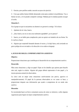 3. Gracias, pero prefiero andar; necesito un poco de ejercicio.

4. Creo que ambos hemos bebido demasiado como para conducir sin problemas. Voy a
llamar un taxi, y tú lo puedes compartir conmigo. Mañana por la mañana puedes recoger
el coche.

Situación 3.

En el grupo en que te encuentras un alumno/a es grosero/a contigo. Tú le dices:

1. Apártate de mi vista, Juan/a.

2. ¿Oye Juan/a, eso no es una cosa realmente agradable? ¿no te parece?

3. Juan/a, yo no hablo para complacerte, pero no quiero ser tratado/a de esa forma. No
lo vuelvas a hacer.

4. Alguien que sorprendí fumando durante el recreo, y lo dejé fuera, está corriendo un
grave peligro de ser enviado/a a la dirección si no cuida su lenguaje.



4. JUEGO DE ROLES. COMPORTAMIENTO ASERTIVO

Objetivo

Proporcionar situaciones que contribuyan al desarrollo de un comportamiento asertivo.

Desarrollo:

Mira estas situaciones y elige un papel. Fíjate en los detalles que quieras para hacerlo
más real, según tu criterio. Alguien del grupo deberá representar el otro papel, y la
tercera persona actuará de observadora.

La clave está en atajar estas situaciones asertivamente (no pasiva, agresiva ni
manipulativamente). El papel de la persona observadora es ver como se hace, y
proporcionar después una información que ayude a comportarse de un modo más
asertivo.

Discusión:

Se recomienda hacer un breve comentario acerca de como se sintieron y sobre algunas
sugerencias para lograr un mejor comportamiento asertivo.




                                                                                      77
 
