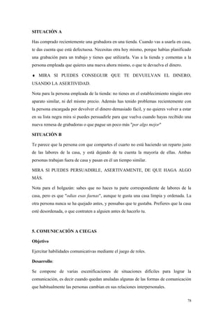SITUACIÓN A

Has comprado recientemente una grabadora en una tienda. Cuando vas a usarla en casa,
te das cuenta que está defectuosa. Necesitas otra hoy mismo, porque habías planificado
una grabación para un trabajo y tienes que utilizarla. Vas a la tienda y comentas a la
persona empleada que quieres una nueva ahora mismo, o que te devuelva el dinero.

♦ MIRA SI PUEDES CONSEGUIR QUE TE DEVUELVAN EL DINERO,
USANDO LA ASERTIVIDAD.

Nota para la persona empleada de la tienda: no tienes en el establecimiento ningún otro
aparato similar, ni del mismo precio. Además has tenido problemas recientemente con
la persona encargada por devolver el dinero demasiado fácil, y no quieres volver a estar
en su lista negra mira si puedes persuadirle para que vuelva cuando hayas recibido una
nueva remesa de grabadoras o que pague un poco más "por algo mejor"

SITUACIÓN B

Te parece que la persona con que compartes el cuarto no está haciendo un reparto justo
de las labores de la casa, y está dejando de tu cuenta la mayoría de ellas. Ambas
personas trabajan fuera de casa y pasan en él un tiempo similar.

MIRA SI PUEDES PERSUADIRLE, ASERTIVAMENTE, DE QUE HAGA ALGO
MÁS.

Nota para el holgazán: sabes que no haces tu parte correspondiente de labores de la
casa, pero es que "odias esas faenas", aunque te gusta una casa limpia y ordenada. La
otra persona nunca se ha quejado antes, y pensabas que te gustaba. Prefieres que la casa
esté desordenada, o que contraten a alguien antes de hacerlo tu.



5. COMUNICACIÓN A CIEGAS

Objetivo

Ejercitar habilidades comunicativas mediante el juego de roles.

Desarrollo:

Se compone de varias escenificaciones de situaciones difíciles para lograr la
comunicación, es decir cuando quedan anuladas algunas de las formas de comunicación
que habitualmente las personas cambian en sus relaciones interpersonales.


                                                                                      78
 