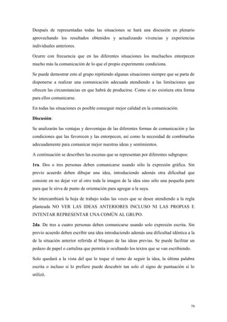 Después de representadas todas las situaciones se hará una discusión en plenario
aprovechando los resultados obtenidos y actualizando vivencias y experiencias
individuales anteriores.

Ocurre con frecuencia que en las diferentes situaciones los muchachos entorpecen
mucho más la comunicación de lo que el propio experimento condiciona.

Se puede demostrar esto al grupo repitiendo algunas situaciones siempre que se parta de
disponerse a realizar una comunicación adecuada atendiendo a las limitaciones que
ofrecen las circunstancias en que habrá de producirse. Como si no existiera otra forma
para ellos comunicarse.

En todas las situaciones es posible conseguir mejor calidad en la comunicación.

Discusión:

Se analizarán las ventajas y desventajas de las diferentes formas de comunicación y las
condiciones que las favorecen y las entorpecen, así como la necesidad de combinarlas
adecuadamente para comunicar mejor nuestras ideas y sentimientos.

A continuación se describen las escenas que se representan por diferentes subgrupos:

1ra. Dos o tres personas deben comunicarse usando sólo la expresión gráfica. Sin
previo acuerdo deben dibujar una idea, introduciendo además otra dificultad que
consiste en no dejar ver al otro toda la imagen de la idea sino sólo una pequeña parte
para que le sirva de punto de orientación para agregar a la suya.

Se intercambiará la hoja de trabajo todas las veces que se desee atendiendo a la regla
planteada NO VER LAS IDEAS ANTERIORES INCLUSO NI LAS PROPIAS E
INTENTAR REPRESENTAR UNA COMÚN AL GRUPO.

2da. De tres a cuatro personas deben comunicarse usando solo expresión escrita. Sin
previo acuerdo deben escribir una idea introduciendo además una dificultad idéntica a la
de la situación anterior referida al bloqueo de las ideas previas. Se puede facilitar un
pedazo de papel o cartulina que permita ir ocultando los textos que se van escribiendo.

Solo quedará a la vista del que lo toque el turno de seguir la idea, la última palabra
escrita o incluso si lo prefiere puede descubrir tan solo el signo de puntuación si lo
utilizó.




                                                                                       79
 