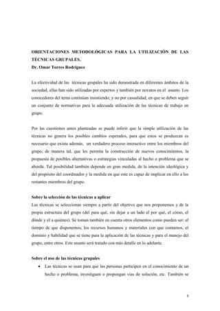 ORIENTACIONES METODOLÓGICAS PARA LA UTILIZACIÓN DE LAS
TÉCNICAS GRUPALES.
Dr. Omar Torres Rodríguez


La efectividad de las técnicas grupales ha sido demostrada en diferentes ámbitos de la
sociedad, ellas han sido utilizadas por expertos y también por novatos en el asunto. Los
conocedores del tema continúan insistiendo; y no por casualidad, en que se deben seguir
un conjunto de normativas para la adecuada utilización de las técnicas de trabajo en
grupo.


Por las cuestiones antes planteadas se puede inferir que la simple utilización de las
técnicas no genera los posibles cambios esperados, para que estos se produzcan es
necesario que exista además, un verdadero proceso interactivo entre los miembros del
grupo, de manera tal, que les permita la construcción de nuevos conocimientos, la
propuesta de posibles alternativas o estrategias vinculadas al hecho o problema que se
aborda. Tal posibilidad también depende en gran medida, de la intención ideológica y
del propósito del coordinador y la medida en que este es capaz de implicar en ello a los
restantes miembros del grupo.


Sobre la selección de las técnicas a aplicar
Las técnicas se seleccionan siempre a partir del objetivo que nos proponemos y de la
propia estructura del grupo (del para qué, sin dejar a un lado el por qué, el cómo, el
dónde y el a quiénes). Se toman también en cuenta otros elementos como pueden ser: el
tiempo de que disponemos, los recursos humanos y materiales con que contamos, el
dominio y habilidad que se tiene para la aplicación de las técnicas y para el manejo del
grupo, entre otros. Este asunto será tratado con más detalle en lo adelante.


Sobre el uso de las técnicas grupales
   •     Las técnicas se usan para que las personas participen en el conocimiento de un
         hecho o problema, investiguen o propongan vías de solución, etc. También se



                                                                                       8
 