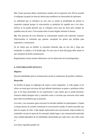 3ra. Cuatro personas deben comunicarse usando solo la expresión oral. Previo acuerdo
al subgrupo escogerá un tema de interés para establecer un intercambio de opiniones.

La dificultad que se introduce en este caso es anular la posibilidad de utilizar la
expresión corporal porque la conversación se producirá de espalda uno a los otros.
Incluso se les puede permitir que se coloquen cerca unos de otros pero siempre de
espaldas unos de otros. Conversarán sobre el tema elegido mientras lo deseen.

4ta. Dos personas de sexo diferente se comunicarán usando solo expresión corporal.
Seleccionarán el contenido que quieran. escogerán los gestos que prefijan para
expresarlo y comunicarse.

Se les indica que un hombre se encuentra batiendo algo en una olla y llega una
muchacha, lo saluda y el le brinda algo. En este caso el resto del grupo debe anotar lo
que interpretó de dicha comunicación.

Regularmente existen muchas diferencias con las intenciones de los protagonistas.



6. CONVERSACIÓN SENSATA

Objetivo

Ejercitar habilidades para la comunicación social en condiciones de posibles conflictos.

Desarrollo:

Se dividirá al grupo en subgrupos de cuatro a cinco integrantes. A cada equipo se les
ofrece un tema para conversar del que deberán determinar un punto o problema crítico
que se les haya presentado en sus experiencias o que estime que se puede presentar.
Entonces deben designar roles y asumirlos como si tuvieran que conversar entre todos
para tratar ese problema que se presenta.

Los roles y los escenarios para conversar los deciden también los participantes. Cuando
se hayan puesto de acuerdo comenzará la conversación usando el mismo proceder que
para los juegos de roles. Cada equipo representará una conversación, improvisando los
contenidos sin previo ajuste de los mensajes, dando lugar a una comunicación particular
cuya calidad dependerá de las habilidades demostradas por cada cual y por todos entre
sí.

Los temas sugeridos pueden ser:



                                                                                       80
 