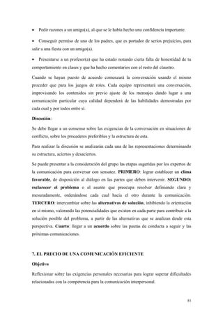 •   Pedir razones a un amigo(a), al que se le había hecho una confidencia importante.

•   Conseguir permiso de uno de los padres, que es portador de serios prejuicios, para
salir a una fiesta con un amigo(a).

•   Presentarse a un profesor(a) que ha estado notando cierta falta de honestidad de tu
comportamiento en clases y que ha hecho comentarios con el resto del claustro.

Cuando se hayan puesto de acuerdo comenzará la conversación usando el mismo
proceder que para los juegos de roles. Cada equipo representará una conversación,
improvisando los contenidos sin previo ajuste de los mensajes dando lugar a una
comunicación particular cuya calidad dependerá de las habilidades demostradas por
cada cual y por todos entre sí.

Discusión:

Se debe llegar a un consenso sobre las exigencias de la conversación en situaciones de
conflicto, sobre los procederes preferibles y la estructura de esta.

Para realizar la discusión se analizarán cada una de las representaciones determinando
su estructura, aciertos y desaciertos.

Se puede presentar a la consideración del grupo las etapas sugeridas por los expertos de
la comunicación para conversar con sensatez. PRIMERO: lograr establecer un clima
favorable, de disposición al diálogo en las partes que deben intervenir. SEGUNDO:
esclarecer el problema o el asunto que preocupa resolver definiendo clara y
mesuradamente, ordenándose cada cual hacia el otro durante la comunicación.
TERCERO: intercambiar sobre las alternativas de solución, inhibiendo la orientación
en sí mismo, valorando las potencialidades que existen en cada parte para contribuir a la
solución posible del problema, a partir de las alternativas que se analizan desde esta
perspectiva. Cuarto: llegar a un acuerdo sobre las pautas de conducta a seguir y las
próximas comunicaciones.



7. EL PRECIO DE UNA COMUNICACIÓN EFICIENTE

Objetivo

Reflexionar sobre las exigencias personales necesarias para lograr superar dificultades
relacionadas con la competencia para la comunicación interpersonal.



                                                                                        81
 